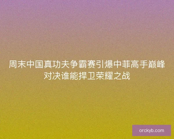 周末中国真功夫争霸赛引爆中菲高手巅峰对决谁能捍卫荣耀之战