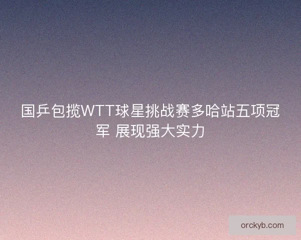 国乒包揽WTT球星挑战赛多哈站五项冠军 展现强大实力